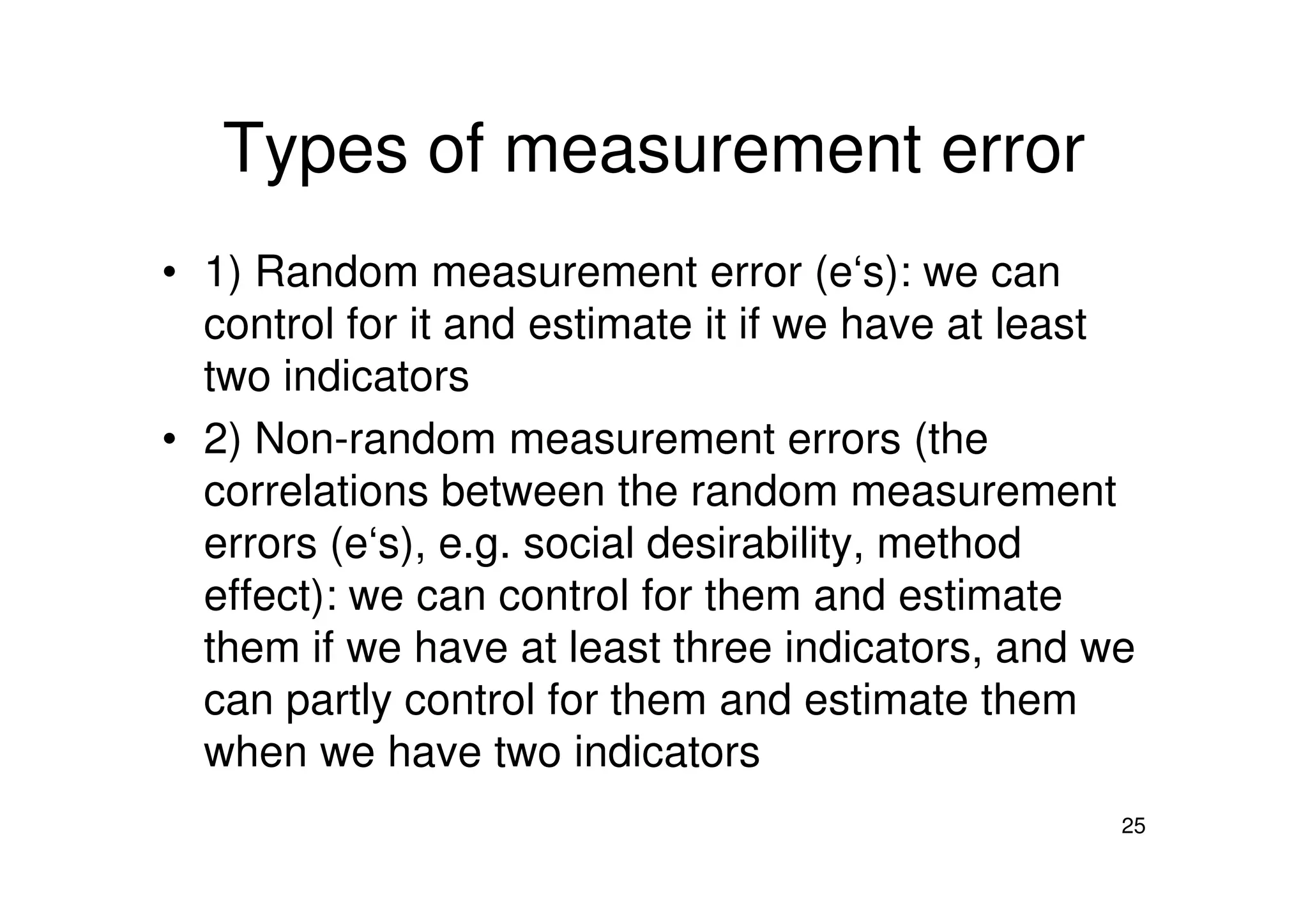 Types of measurement error
• 1) Random measurement error (e‘s): we can
control for it and estimate it if we have at least
two indicators
• 2) Non-random measurement errors (the
25
• 2) Non-random measurement errors (the
correlations between the random measurement
errors (e‘s), e.g. social desirability, method
effect): we can control for them and estimate
them if we have at least three indicators, and we
can partly control for them and estimate them
when we have two indicators
 
