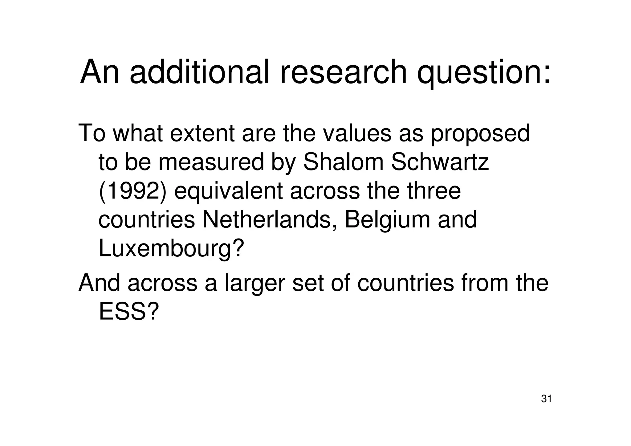 An additional research question:
To what extent are the values as proposed
to be measured by Shalom Schwartz
(1992) equivalent across the three
countries Netherlands, Belgium and
31
countries Netherlands, Belgium and
Luxembourg?
And across a larger set of countries from the
ESS?
 
