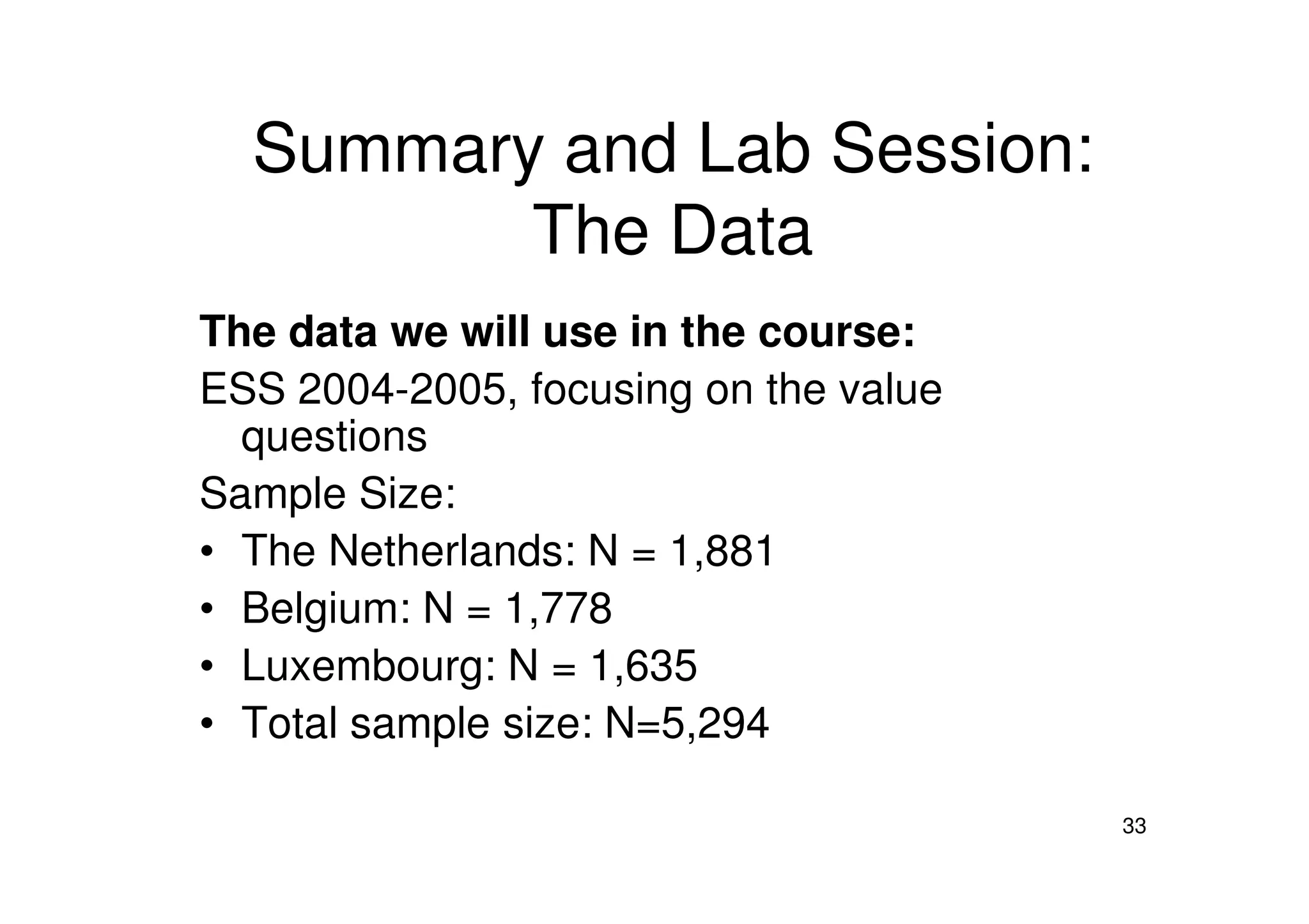 Summary and Lab Session:
The Data
The data we will use in the course:
ESS 2004-2005, focusing on the value
questions
33
Sample Size:
• The Netherlands: N = 1,881
• Belgium: N = 1,778
• Luxembourg: N = 1,635
• Total sample size: N=5,294
 