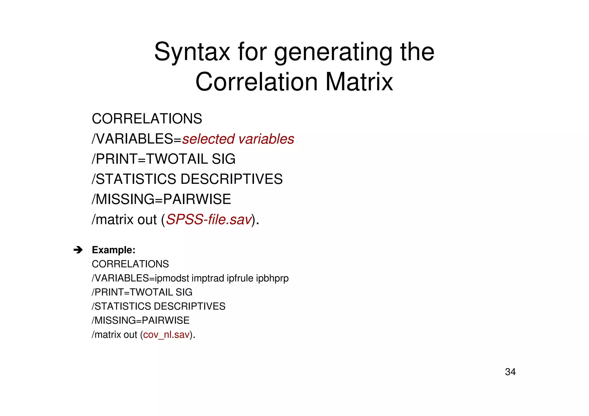 Syntax for generating the
Correlation Matrix
CORRELATIONS
/VARIABLES=selected variables
/PRINT=TWOTAIL SIG
/STATISTICS DESCRIPTIVES
/MISSING=PAIRWISE
34
/matrix out (SPSS-file.sav).
Example:
CORRELATIONS
/VARIABLES=ipmodst imptrad ipfrule ipbhprp
/PRINT=TWOTAIL SIG
/STATISTICS DESCRIPTIVES
/MISSING=PAIRWISE
/matrix out (cov_nl.sav).
 