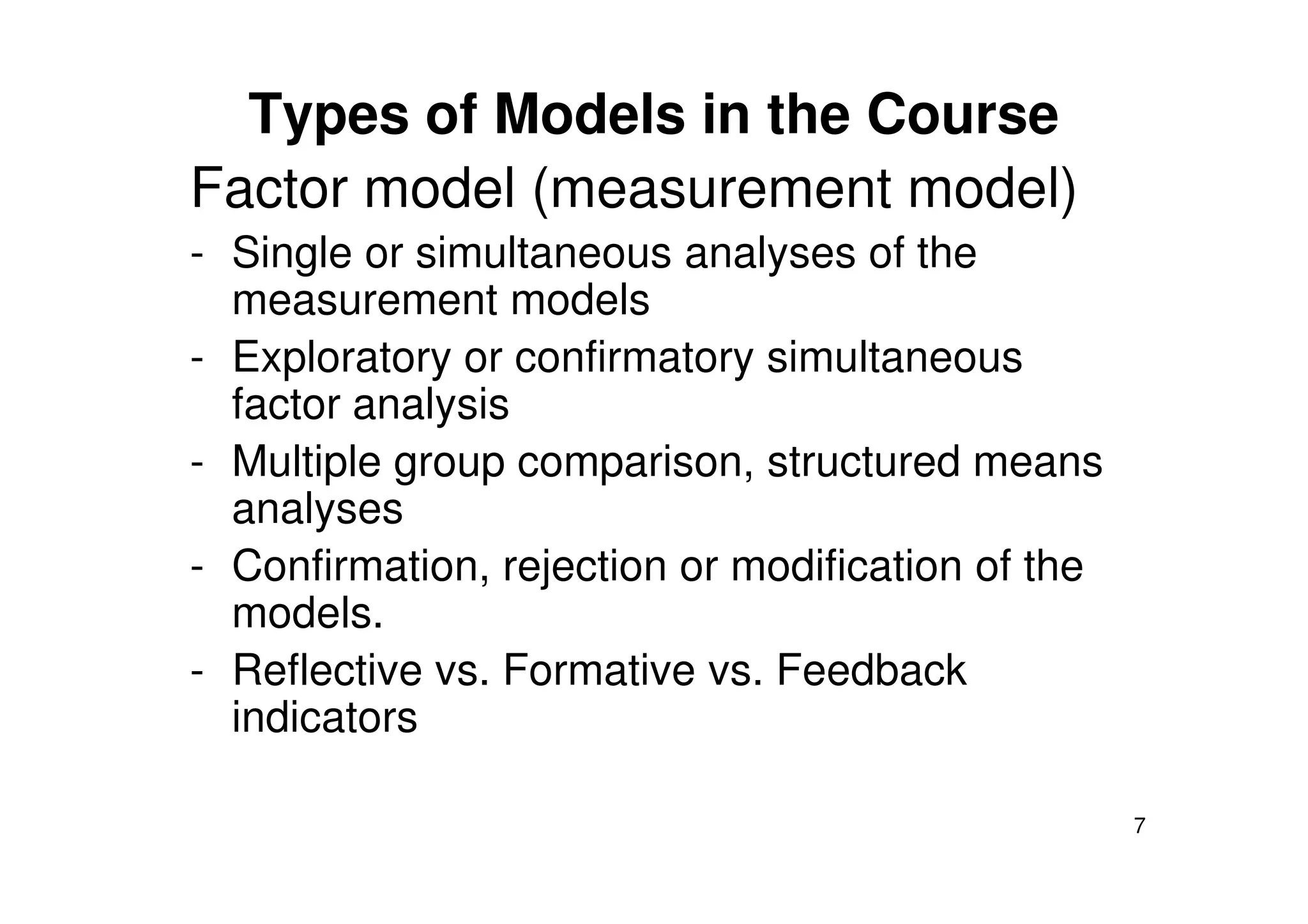 Types of Models in the Course
Factor model (measurement model)
- Single or simultaneous analyses of the
measurement models
- Exploratory or confirmatory simultaneous
factor analysis
- Multiple group comparison, structured means
7
- Multiple group comparison, structured means
analyses
- Confirmation, rejection or modification of the
models.
- Reflective vs. Formative vs. Feedback
indicators
 