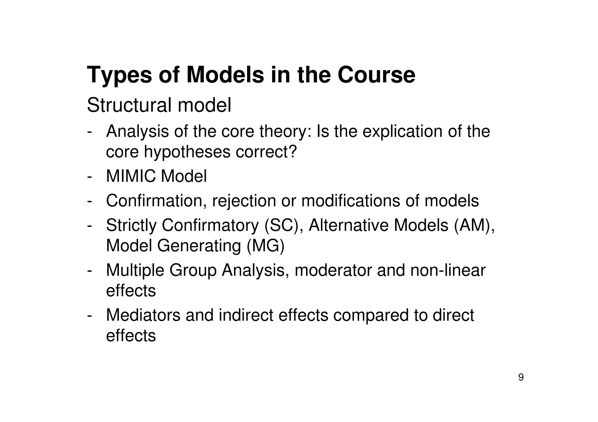 Types of Models in the Course
Structural model
- Analysis of the core theory: Is the explication of the
core hypotheses correct?
- MIMIC Model
- Confirmation, rejection or modifications of models
9
- Strictly Confirmatory (SC), Alternative Models (AM),
Model Generating (MG)
- Multiple Group Analysis, moderator and non-linear
effects
- Mediators and indirect effects compared to direct
effects
 