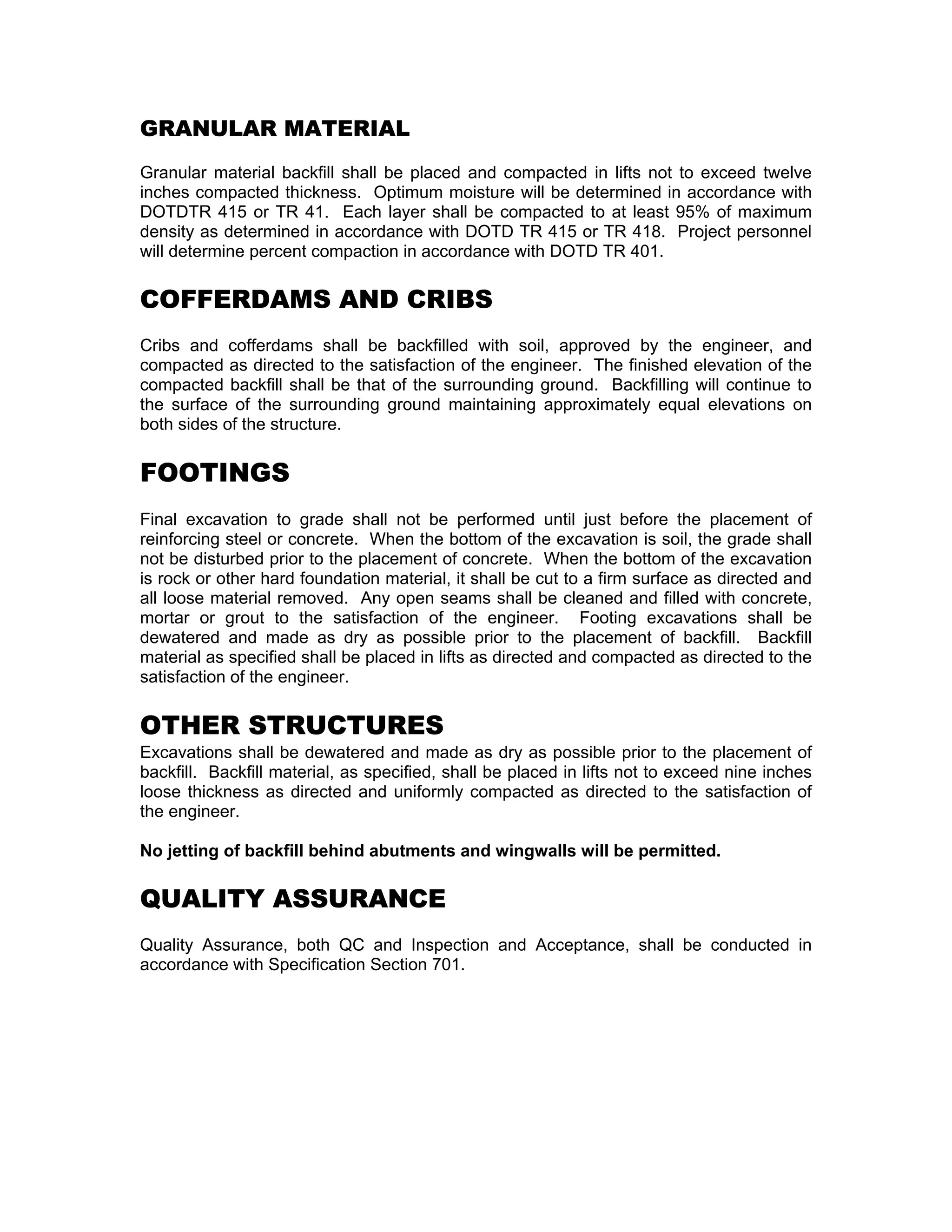 GRANULAR MATERIAL
Granular material backfill shall be placed and compacted in lifts not to exceed twelve
inches compacted thickness. Optimum moisture will be determined in accordance with
DOTDTR 415 or TR 41. Each layer shall be compacted to at least 95% of maximum
density as determined in accordance with DOTD TR 415 or TR 418. Project personnel
will determine percent compaction in accordance with DOTD TR 401.
COFFERDAMS AND CRIBS
Cribs and cofferdams shall be backfilled with soil, approved by the engineer, and
compacted as directed to the satisfaction of the engineer. The finished elevation of the
compacted backfill shall be that of the surrounding ground. Backfilling will continue to
the surface of the surrounding ground maintaining approximately equal elevations on
both sides of the structure.
FOOTINGS
Final excavation to grade shall not be performed until just before the placement of
reinforcing steel or concrete. When the bottom of the excavation is soil, the grade shall
not be disturbed prior to the placement of concrete. When the bottom of the excavation
is rock or other hard foundation material, it shall be cut to a firm surface as directed and
all loose material removed. Any open seams shall be cleaned and filled with concrete,
mortar or grout to the satisfaction of the engineer. Footing excavations shall be
dewatered and made as dry as possible prior to the placement of backfill. Backfill
material as specified shall be placed in lifts as directed and compacted as directed to the
satisfaction of the engineer.
OTHER STRUCTURES
Excavations shall be dewatered and made as dry as possible prior to the placement of
backfill. Backfill material, as specified, shall be placed in lifts not to exceed nine inches
loose thickness as directed and uniformly compacted as directed to the satisfaction of
the engineer.
No jetting of backfill behind abutments and wingwalls will be permitted.
QUALITY ASSURANCE
Quality Assurance, both QC and Inspection and Acceptance, shall be conducted in
accordance with Specification Section 701.
 