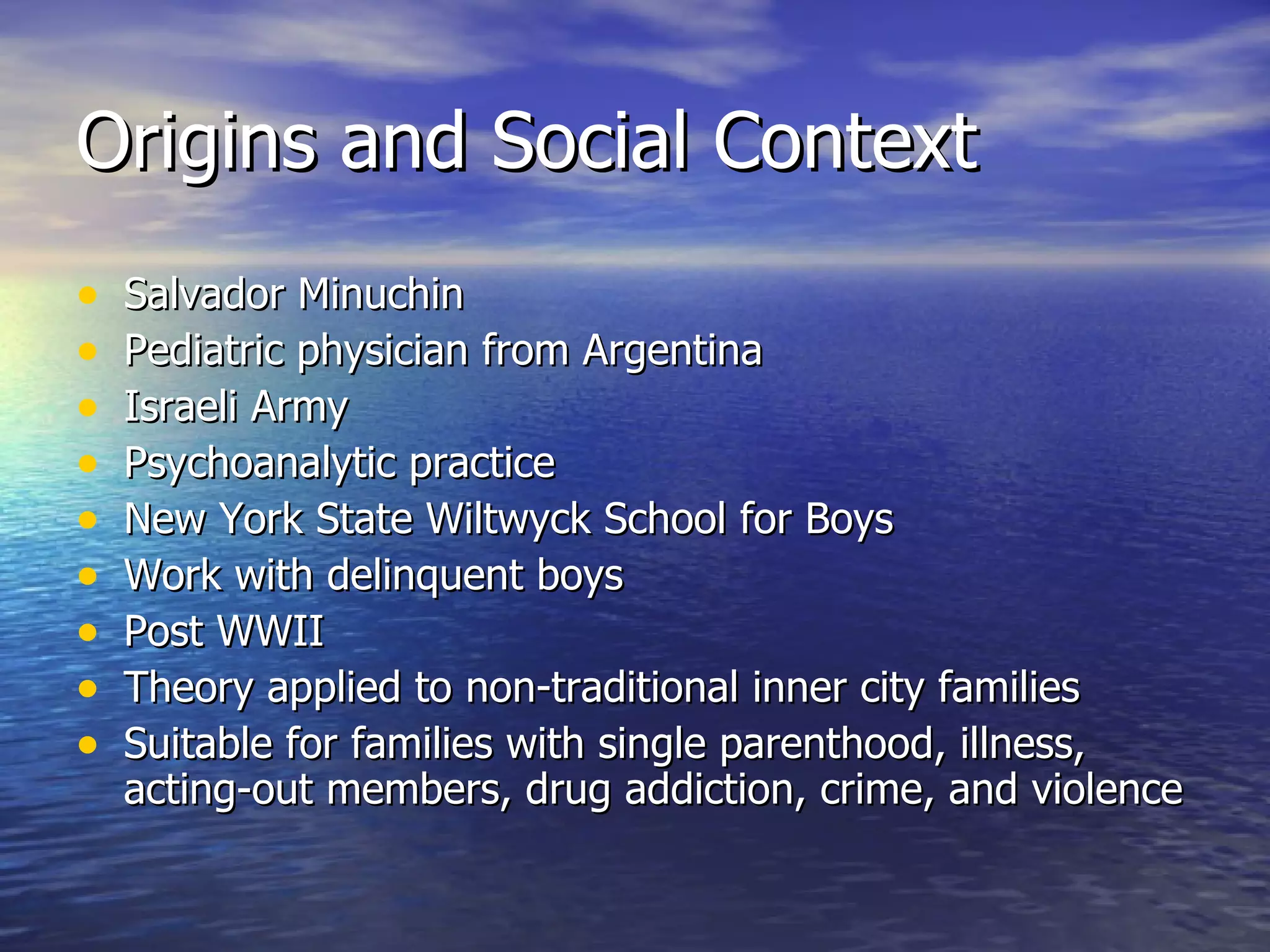 Origins and Social Context Salvador Minuchin Pediatric physician from Argentina Israeli Army Psychoanalytic practice New York State Wiltwyck School for Boys Work with delinquent boys Post WWII Theory applied to non-traditional inner city families Suitable for families with single parenthood, illness, acting-out members, drug addiction, crime, and violence 