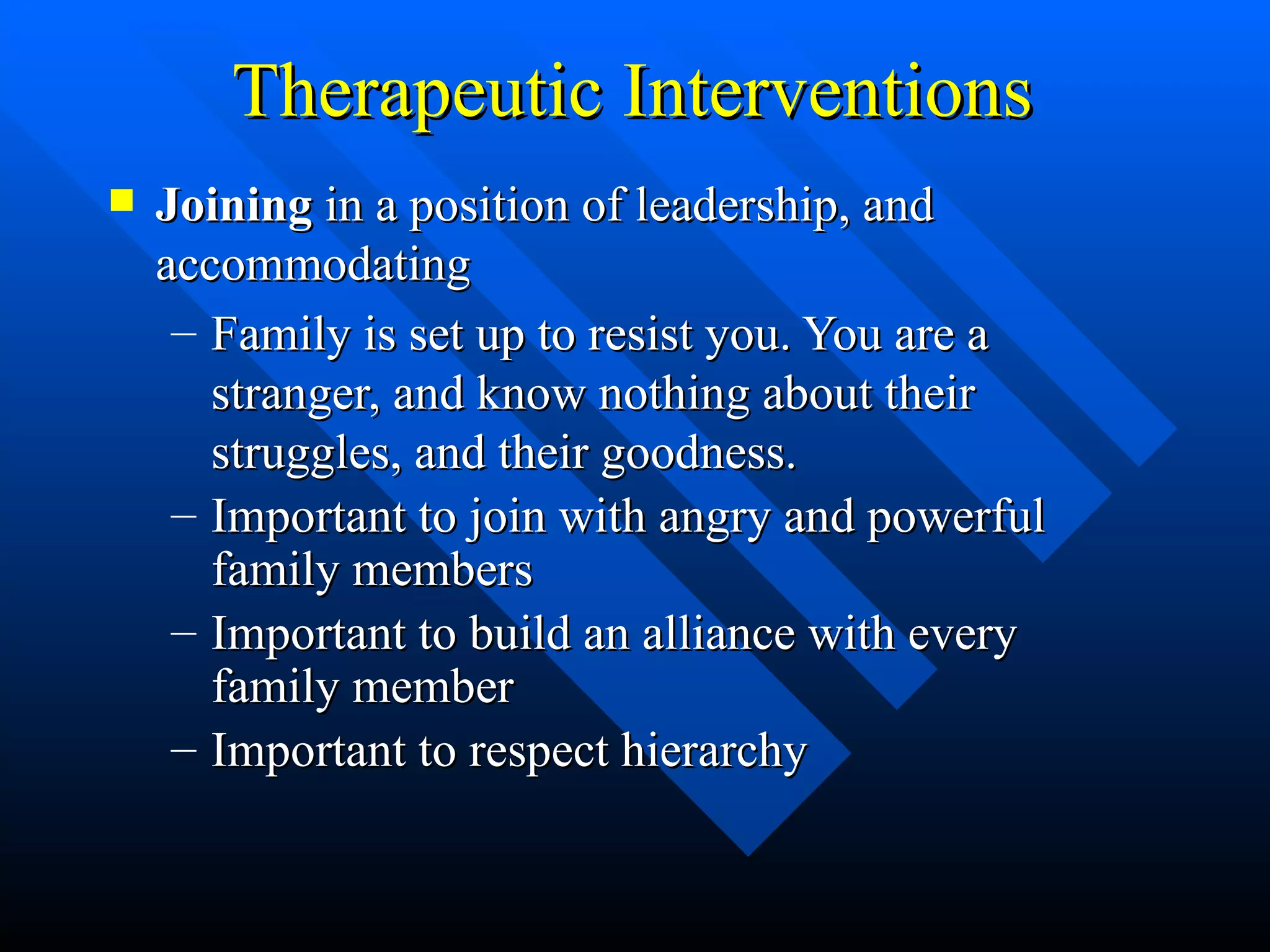 Therapeutic Interventions Joining  in a position of leadership, and accommodating Family is set up to resist you. You are a stranger, and know nothing about their struggles, and their goodness. Important to join with angry and powerful family members Important to build an alliance with every family member Important to respect hierarchy 