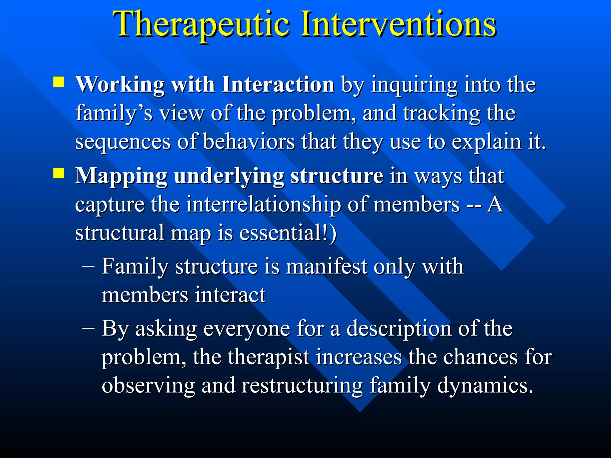 Therapeutic Interventions Working with Interaction  by inquiring into the family’s view of the problem, and tracking the sequences of behaviors that they use to explain it.  Mapping underlying structure  in ways that capture the interrelationship of members -- A structural map is essential!) Family structure is manifest only with members interact By asking everyone for a description of the problem, the therapist increases the chances for observing and restructuring family dynamics. 