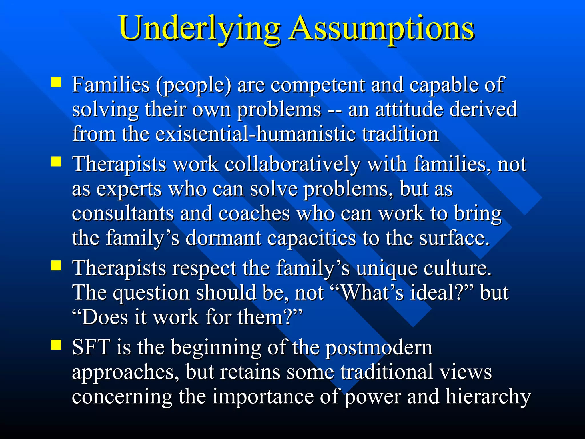 Underlying Assumptions Families (people) are competent and capable of solving their own problems -- an attitude derived from the existential-humanistic tradition Therapists work collaboratively with families, not as experts who can solve problems, but as consultants and coaches who can work to bring the family’s dormant capacities to the surface. Therapists respect the family’s unique culture. The question should be, not “What’s ideal?” but “Does it work for them?” SFT is the beginning of the postmodern approaches, but retains some traditional views concerning the importance of power and hierarchy 