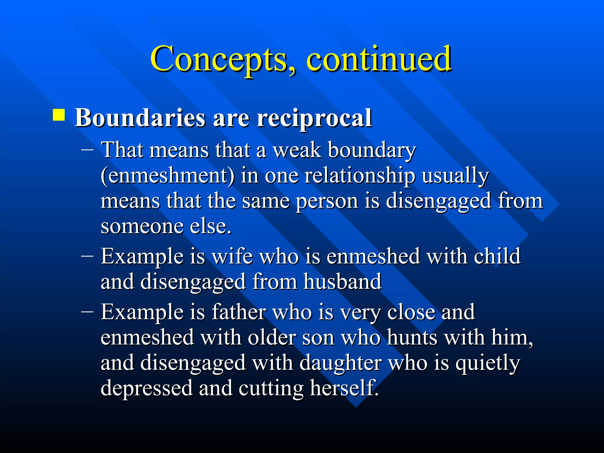 Concepts, continued Boundaries are reciprocal That means that a weak boundary (enmeshment) in one relationship usually means that the same person is disengaged from someone else. Example is wife who is enmeshed with child and disengaged from husband Example is father who is very close and enmeshed with older son who hunts with him, and disengaged with daughter who is quietly depressed and cutting herself. 