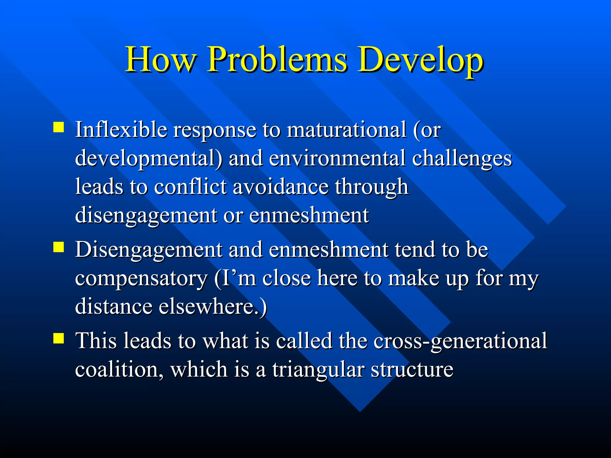 How Problems Develop Inflexible response to maturational (or developmental) and environmental challenges leads to conflict avoidance through disengagement or enmeshment Disengagement and enmeshment tend to be compensatory (I’m close here to make up for my distance elsewhere.) This leads to what is called the cross-generational coalition, which is a triangular structure 