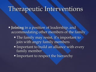  JoiningJoining in a position of leadership, andin a position of leadership, and
accommodating other members of the familyaccommodating other members of the family
 The family may resist, it’s important toThe family may resist, it’s important to
join with angry family membersjoin with angry family members
 Important to build an alliance with everyImportant to build an alliance with every
family memberfamily member
 Important to respect the hierarchyImportant to respect the hierarchy
Therapeutic InterventionsTherapeutic Interventions
 