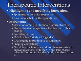  Highlighting and modifying interactionsHighlighting and modifying interactions
 Spontaneous behavior sequencesSpontaneous behavior sequences
 Enactments that the therapist directsEnactments that the therapist directs
 RestructuringRestructuring
 Use of reframing to illuminate family structureUse of reframing to illuminate family structure
 Use of circular perspectives, helping each otherUse of circular perspectives, helping each other
changechange
 Boundary settingBoundary setting
 Unbalancing (briefly taking sides)Unbalancing (briefly taking sides)
 Challenging unproductive assumptionsChallenging unproductive assumptions
 Shaping competencyShaping competency
 Not doing the family’s work for them (refusing toNot doing the family’s work for them (refusing to
answer questions, or to step in and take chargeanswer questions, or to step in and take charge
when it’s important for the family members to dowhen it’s important for the family members to do
so.so.
Therapeutic InterventionsTherapeutic Interventions
 