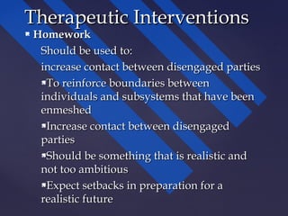  HomeworkHomework
Should be used to:Should be used to:
increase contact between disengaged partiesincrease contact between disengaged parties
To reinforce boundaries betweenTo reinforce boundaries between
individuals and subsystems that have beenindividuals and subsystems that have been
enmeshedenmeshed
Increase contact between disengagedIncrease contact between disengaged
partiesparties
Should be something that is realistic andShould be something that is realistic and
not too ambitiousnot too ambitious
Expect setbacks in preparation for aExpect setbacks in preparation for a
realistic futurerealistic future
Therapeutic InterventionsTherapeutic Interventions
 