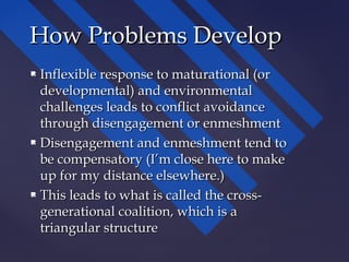  Inflexible response to maturational (orInflexible response to maturational (or
developmental) and environmentaldevelopmental) and environmental
challenges leads to conflict avoidancechallenges leads to conflict avoidance
through disengagement or enmeshmentthrough disengagement or enmeshment
 Disengagement and enmeshment tend toDisengagement and enmeshment tend to
be compensatory (I’m close here to makebe compensatory (I’m close here to make
up for my distance elsewhere.)up for my distance elsewhere.)
 This leads to what is called the cross-This leads to what is called the cross-
generational coalition, which is agenerational coalition, which is a
triangular structuretriangular structure
How Problems DevelopHow Problems Develop
 