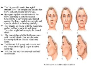  The 20-year-old model has a full,
smooth face. Her temples are flat and her
brow and glabella are unfurrowed.
 Her upper eyelids are full beneath the
brow and there is a short distance
between the ciliary margin and the lid
crease. The lower eyelids are smooth and
there is minimal hollowing medially.
 Her cheeks are round with the zygomatic
arches well covered with soft tissue.
There is a slight hollowing in the buccal
cheek.
 She has mild nasolabial folds compared
with her full cheeks, but she does not
have deep folds or creases within the
folds.
 The lips are full, pouty and everted and
the lower lip is slightly larger than the
upper lip.
 Her jaw line and chin are well-defined
and smooth.
 