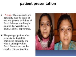 patient presentation
 Aging- These patients are
generally over 40 years of
age and present with loss of
facial fullness, resulting in
skin laxity, wrinkles, or a
gaunt, skeletal appearance.
 The younger patient who
presents for facial fat
grafting is generally one
who is unhappy with a
facial feature such as the
cheeks, chin, or jaw line.
 