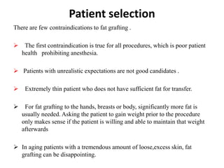 Patient selection
There are few contraindications to fat grafting .
 The first contraindication is true for all procedures, which is poor patient
health prohibiting anesthesia.
 Patients with unrealistic expectations are not good candidates .
 Extremely thin patient who does not have sufficient fat for transfer.
 For fat grafting to the hands, breasts or body, significantly more fat is
usually needed. Asking the patient to gain weight prior to the procedure
only makes sense if the patient is willing and able to maintain that weight
afterwards
 In aging patients with a tremendous amount of loose,excess skin, fat
grafting can be disappointing.
 