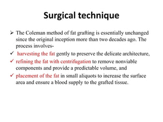 Surgical technique
 The Coleman method of fat grafting is essentially unchanged
since the original inception more than two decades ago. The
process involves-
 harvesting the fat gently to preserve the delicate architecture,
 refining the fat with centrifugation to remove nonviable
components and provide a predictable volume, and
 placement of the fat in small aliquots to increase the surface
area and ensure a blood supply to the grafted tissue.
 