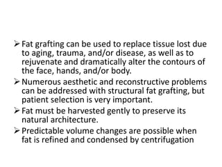 Fat grafting can be used to replace tissue lost due
to aging, trauma, and/or disease, as well as to
rejuvenate and dramatically alter the contours of
the face, hands, and/or body.
Numerous aesthetic and reconstructive problems
can be addressed with structural fat grafting, but
patient selection is very important.
Fat must be harvested gently to preserve its
natural architecture.
Predictable volume changes are possible when
fat is refined and condensed by centrifugation
 