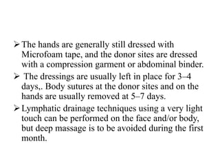 The hands are generally still dressed with
Microfoam tape, and the donor sites are dressed
with a compression garment or abdominal binder.
 The dressings are usually left in place for 3–4
days,. Body sutures at the donor sites and on the
hands are usually removed at 5–7 days.
Lymphatic drainage techniques using a very light
touch can be performed on the face and/or body,
but deep massage is to be avoided during the first
month.
 