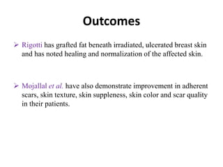 Outcomes
 Rigotti has grafted fat beneath irradiated, ulcerated breast skin
and has noted healing and normalization of the affected skin.
 Mojallal et al. have also demonstrate improvement in adherent
scars, skin texture, skin suppleness, skin color and scar quality
in their patients.
 