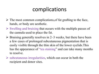 complications
 The most common complications,of fat grafting to the face,
hands, or body are aesthetic.
 Swelling and bruising that occurs with the multiple passes of
the cannula used to place the fat.
 Bruising generally resolves in 2–3 weeks, but there have been
a few cases of prolonged subcutaneous pigmentation that is
easily visible through the thin skin of the lower eyelids.This
has the appearance of “tea staining” and can take many months
to resolve.
 subcutaneous irregularities, which can occur in both the
recipient and donor sites.
 