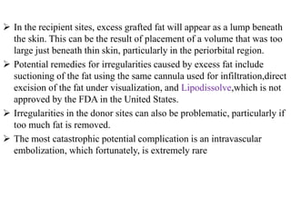  In the recipient sites, excess grafted fat will appear as a lump beneath
the skin. This can be the result of placement of a volume that was too
large just beneath thin skin, particularly in the periorbital region.
 Potential remedies for irregularities caused by excess fat include
suctioning of the fat using the same cannula used for infiltration,direct
excision of the fat under visualization, and Lipodissolve,which is not
approved by the FDA in the United States.
 Irregularities in the donor sites can also be problematic, particularly if
too much fat is removed.
 The most catastrophic potential complication is an intravascular
embolization, which fortunately, is extremely rare
 