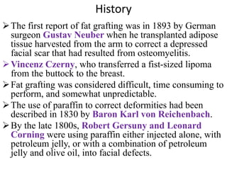 History
The first report of fat grafting was in 1893 by German
surgeon Gustav Neuber when he transplanted adipose
tissue harvested from the arm to correct a depressed
facial scar that had resulted from osteomyelitis.
Vincenz Czerny, who transferred a fist-sized lipoma
from the buttock to the breast.
Fat grafting was considered difficult, time consuming to
perform, and somewhat unpredictable.
The use of paraffin to correct deformities had been
described in 1830 by Baron Karl von Reichenbach.
By the late 1800s, Robert Gersuny and Leonard
Corning were using paraffin either injected alone, with
petroleum jelly, or with a combination of petroleum
jelly and olive oil, into facial defects.
 