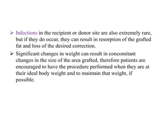  Infections in the recipient or donor site are also extremely rare,
but if they do occur, they can result in resorption of the grafted
fat and loss of the desired correction.
 Significant changes in weight can result in concomitant
changes in the size of the area grafted, therefore patients are
encouraged to have the procedure performed when they are at
their ideal body weight and to maintain that weight, if
possible.
 