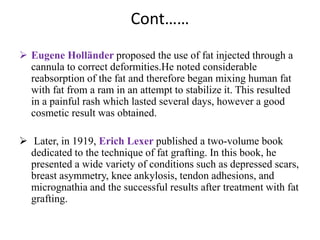 Cont……
 Eugene Holländer proposed the use of fat injected through a
cannula to correct deformities.He noted considerable
reabsorption of the fat and therefore began mixing human fat
with fat from a ram in an attempt to stabilize it. This resulted
in a painful rash which lasted several days, however a good
cosmetic result was obtained.
 Later, in 1919, Erich Lexer published a two-volume book
dedicated to the technique of fat grafting. In this book, he
presented a wide variety of conditions such as depressed scars,
breast asymmetry, knee ankylosis, tendon adhesions, and
micrognathia and the successful results after treatment with fat
grafting.
 