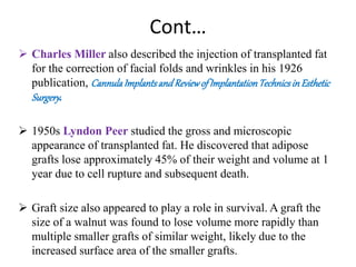 Cont…
 Charles Miller also described the injection of transplanted fat
for the correction of facial folds and wrinkles in his 1926
publication, CannulaImplantsandReviewof ImplantationTechnicsin Esthetic
Surgery.
 1950s Lyndon Peer studied the gross and microscopic
appearance of transplanted fat. He discovered that adipose
grafts lose approximately 45% of their weight and volume at 1
year due to cell rupture and subsequent death.
 Graft size also appeared to play a role in survival. A graft the
size of a walnut was found to lose volume more rapidly than
multiple smaller grafts of similar weight, likely due to the
increased surface area of the smaller grafts.
 