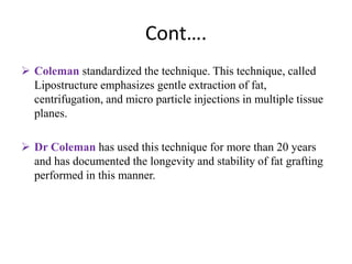 Cont….
 Coleman standardized the technique. This technique, called
Lipostructure emphasizes gentle extraction of fat,
centrifugation, and micro particle injections in multiple tissue
planes.
 Dr Coleman has used this technique for more than 20 years
and has documented the longevity and stability of fat grafting
performed in this manner.
 