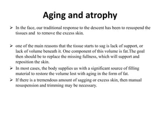 Aging and atrophy
 In the face, our traditional response to the descent has been to resuspend the
tissues and to remove the excess skin.
 one of the main reasons that the tissue starts to sag is lack of support, or
lack of volume beneath it. One component of this volume is fat.The goal
then should be to replace the missing fullness, which will support and
reposition the skin.
 In most cases, the body supplies us with a significant source of filling
material to restore the volume lost with aging in the form of fat.
 If there is a tremendous amount of sagging or excess skin, then manual
resuspension and trimming may be necessary.
 