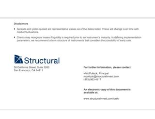 Disclaimers

 Spreads and yields quoted are representative values as of the dates listed. These will change over time with
  market fluctuations.

 Clients may recognize losses if liquidity is required prior to an instrument’s maturity. In defining implementation
  parameters, we recommend a term structure of instruments that considers the possibility of early sale.




50 California Street, Suite 3260                                For further information, please contact:
San Francisco, CA 94111
                                                                Matt Pollock, Principal
                                                                mpollock@structuralinvest.com
                                                                (415) 963-4917


                                                                An electronic copy of this document is
                                                                available at:

                                                                www.structuralinvest.com/cash
 