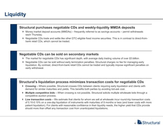 Liquidity

      Structural purchases negotiable CDs and weekly-liquidity MMDA deposits
         Money market deposit accounts (MMDAs) – frequently referred to as savings accounts – permit withdrawals
          each Thursday.
         Negotiable CDs trade and settle like other DTC-eligible fixed income securities. This is in contrast to direct-from-
          bank retail CDs, which cannot be traded.




      Negotiable CDs can be sold on secondary markets
         The market for negotiable CDs has significant depth, with average daily trading volume of over $3 billion.
         Negotiable CDs can be sold without early termination penalties; Structural charges no fee for managing early
          liquidation. By contrast, direct-from-bank retail CDs cannot be traded and typically impose significant penalties on
          early withdrawal.




      Structural’s liquidation process minimizes transaction costs for negotiable CDs
        Crossing – Where possible, Structural crosses CDs between clients requiring early liquidation and clients with
         demand for similar maturities and yields. This benefits both parties by avoiding bid-ask cost.
        Multiple competitive bids – When crossing is not possible, Structural solicits multiple wholesale bids through a
         competitive auction process.
        Low transaction costs – We estimate that clients for whom we sell at wholesale incur round-trip transaction costs
         of 0.10-0.15% on a one-day liquidation of instruments with maturities of 9 months or less (and lower costs with more
         patient liquidation). For clients with reasonable confidence in their liquidity needs, the higher yield that CDs provide
         should more than offset any transaction cost from unanticipated liquidations.




                                                                                                                 4
 