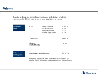Pricing

      Structural does not accept commissions, soft dollars or other
      inducements. Client fees are our sole source of revenue.


          Structural     CDs              First $10 million           0.250 %
          fees                            $10-100 million             0.200
                                          $100-500 million            0.175
                                          Beyond $500 million         0.150


                         Treasuries                                   0.050 %

                         Money                                        No fee
                         market funds




          Independent    Huntington National Bank                     0.010 %
          custody fees

                         Structural works with other custodians as requested by
                         clients. These custodians may have different fee schedules.




                                                                                       6
 