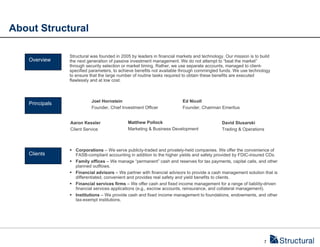 About Structural

                Structural was founded in 2005 by leaders in financial markets and technology. Our mission is to build
   Overview     the next generation of passive investment management. We do not attempt to “beat the market”
                through security selection or market timing. Rather, we use separate accounts, managed to client-
                specified parameters, to achieve benefits not available through commingled funds. We use technology
                to ensure that the large number of routine tasks required to obtain these benefits are executed
                flawlessly and at low cost.



                           Joel Hornstein                                Ed Nicoll
   Principals
                           Founder, Chief Investment Officer             Founder, Chairman Emeritus


                Aaron Kessler                Matthew Pollock                                 David Slusarski
                Client Service               Marketing & Business Development                Trading & Operations



                 Corporations – We serve publicly-traded and privately-held companies. We offer the convenience of
   Clients        FASB-compliant accounting in addition to the higher yields and safety provided by FDIC-insured CDs.
                 Family offices – We manage “permanent” cash and reserves for tax payments, capital calls, and other
                  planned outflows.
                 Financial advisors – We partner with financial advisors to provide a cash management solution that is
                  differentiated, convenient and provides real safety and yield benefits to clients.
                 Financial services firms – We offer cash and fixed income management for a range of liability-driven
                  financial services applications (e.g., escrow accounts, reinsurance, and collateral management).
                 Institutions – We provide cash and fixed income management to foundations, endowments, and other
                  tax-exempt institutions.




                                                                                                                  7
 