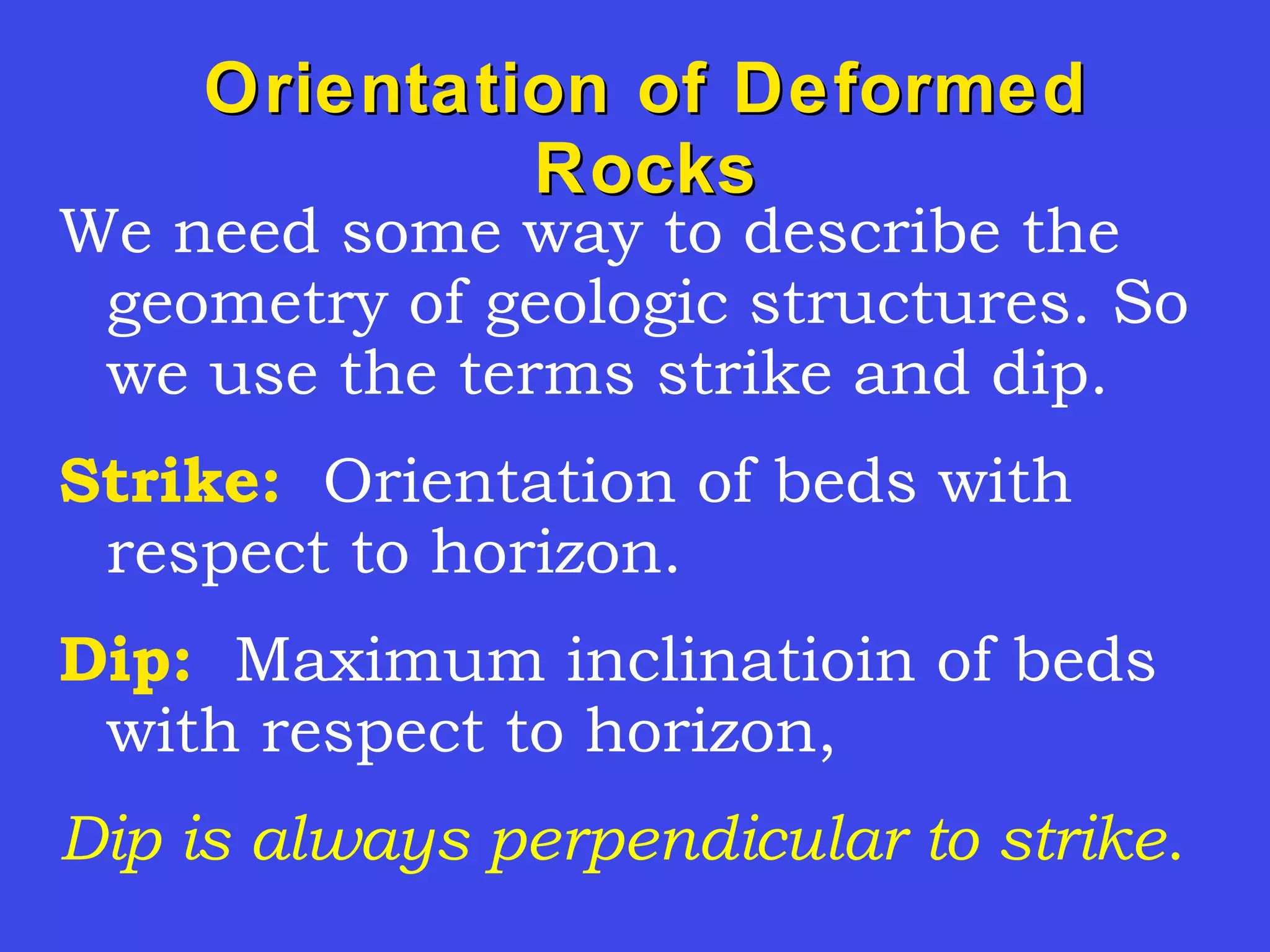 Orientation of DeformedOrientation of Deformed
RocksRocks
We need some way to describe the
geometry of geologic structures. So
we use the terms strike and dip.
Strike: Orientation of beds with
respect to horizon.
Dip: Maximum inclinatioin of beds
with respect to horizon,
Dip is always perpendicular to strike.
 