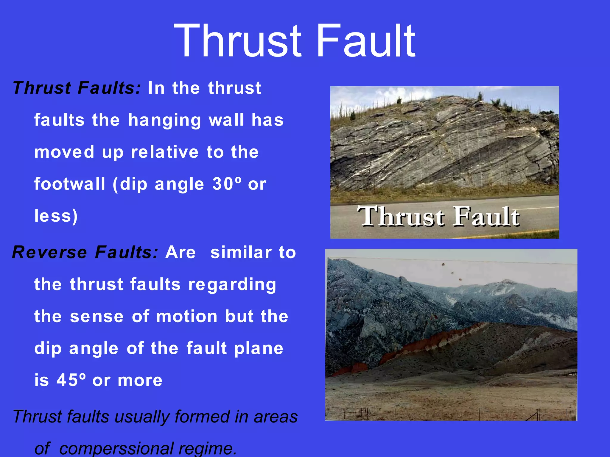 Thrust Fault
Thrust Faults: In the thrust
faults the hanging wall has
moved up relative to the
footwall (dip angle 30º or
less)
Reverse Faults: Are similar to
the thrust faults regarding
the sense of motion but the
dip angle of the fault plane
is 45º or more
Thrust faults usually formed in areas
of comperssional regime.
Thrust FaultThrust Fault
 