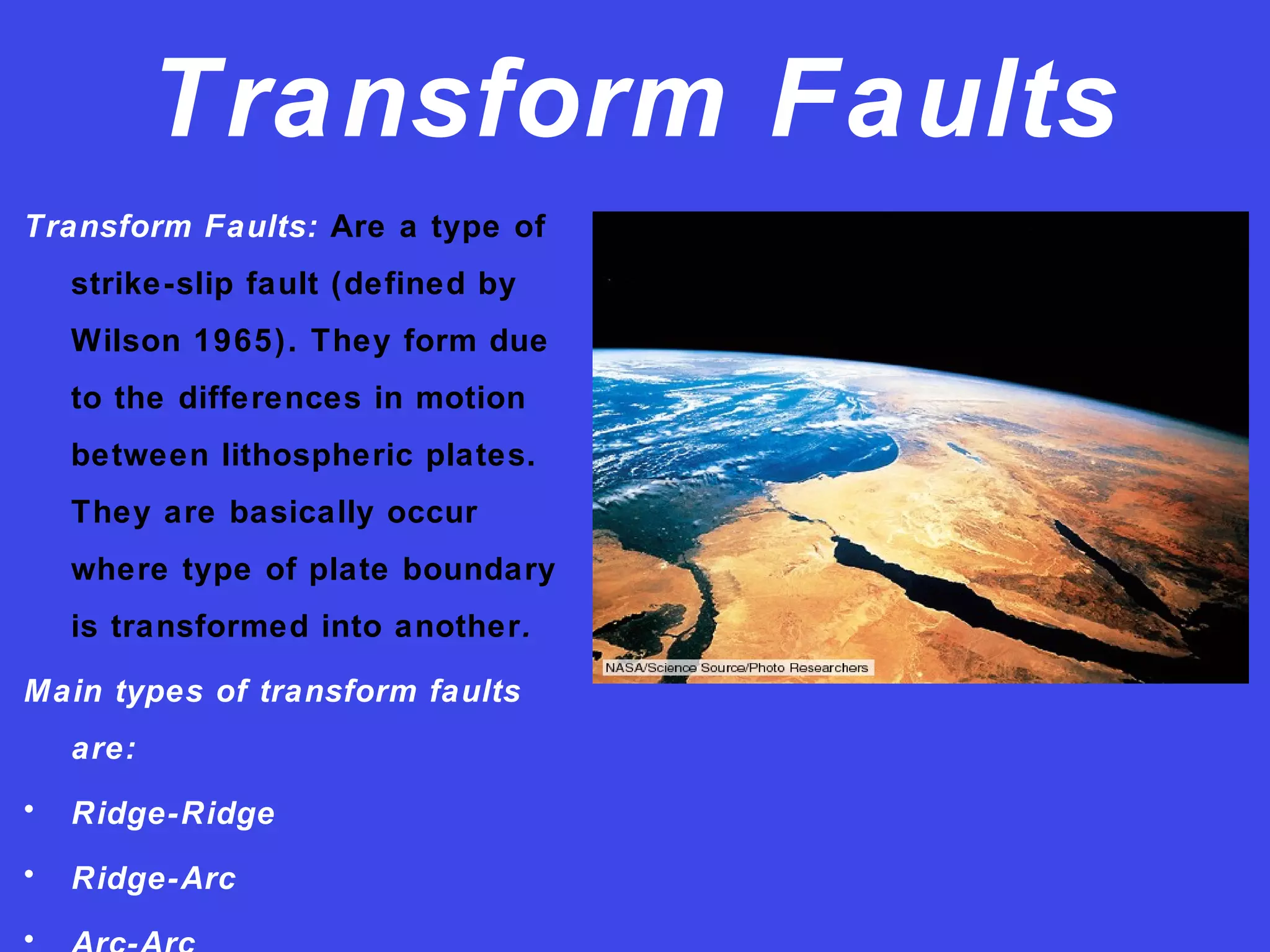 Transform Faults
Transform Faults: Are a type of
strike-slip fault (defined by
Wilson 1965). They form due
to the differences in motion
between lithospheric plates.
They are basically occur
where type of plate boundary
is transformed into another.
Main types of transform faults
are:
• Ridge-Ridge
• Ridge-Arc
•
 