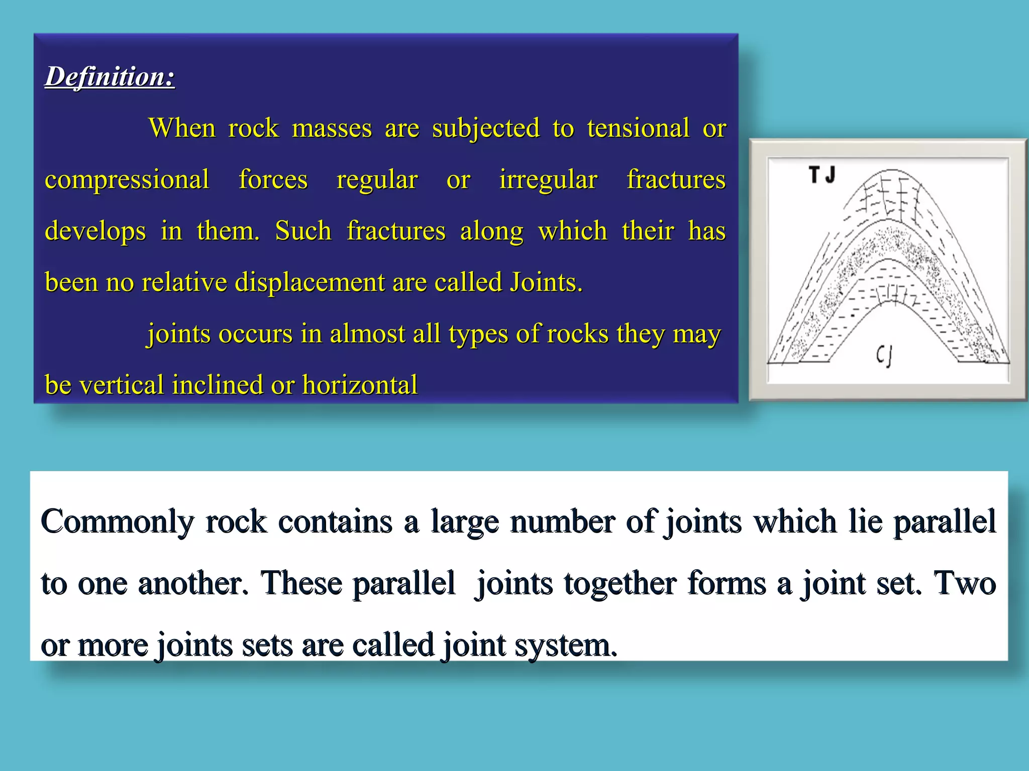 Definition:Definition:
When rock masses are subjected to tensional orWhen rock masses are subjected to tensional or
compressional forces regular or irregular fracturescompressional forces regular or irregular fractures
develops in them. Such fractures along which their hasdevelops in them. Such fractures along which their has
been no relative displacement are called Joints.been no relative displacement are called Joints.
joints occurs in almost all types of rocks they mayjoints occurs in almost all types of rocks they may
be vertical inclined or horizontalbe vertical inclined or horizontal
Commonly rock contains a large number of joints which lie parallelCommonly rock contains a large number of joints which lie parallel
to one another. These parallel joints together forms a joint set. Twoto one another. These parallel joints together forms a joint set. Two
or more joints sets are called joint system.or more joints sets are called joint system.
 
