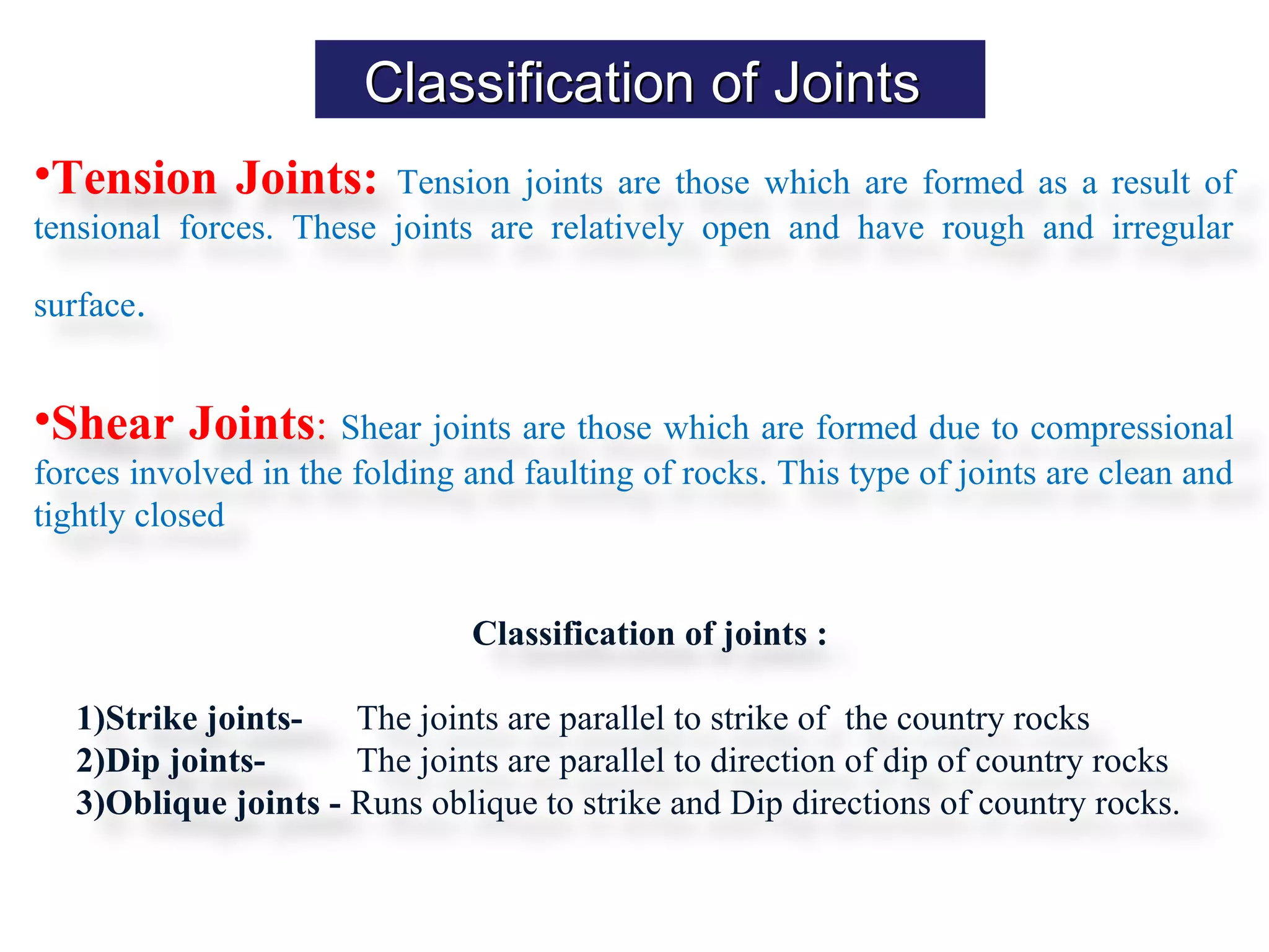 Classification of JointsClassification of Joints
•Tension Joints: Tension joints are those which are formed as a result of
tensional forces. These joints are relatively open and have rough and irregular
surface.
•Shear Joints: Shear joints are those which are formed due to compressional
forces involved in the folding and faulting of rocks. This type of joints are clean and
tightly closed
Classification of joints :
1)Strike joints- The joints are parallel to strike of the country rocks
2)Dip joints- The joints are parallel to direction of dip of country rocks
3)Oblique joints - Runs oblique to strike and Dip directions of country rocks.
 