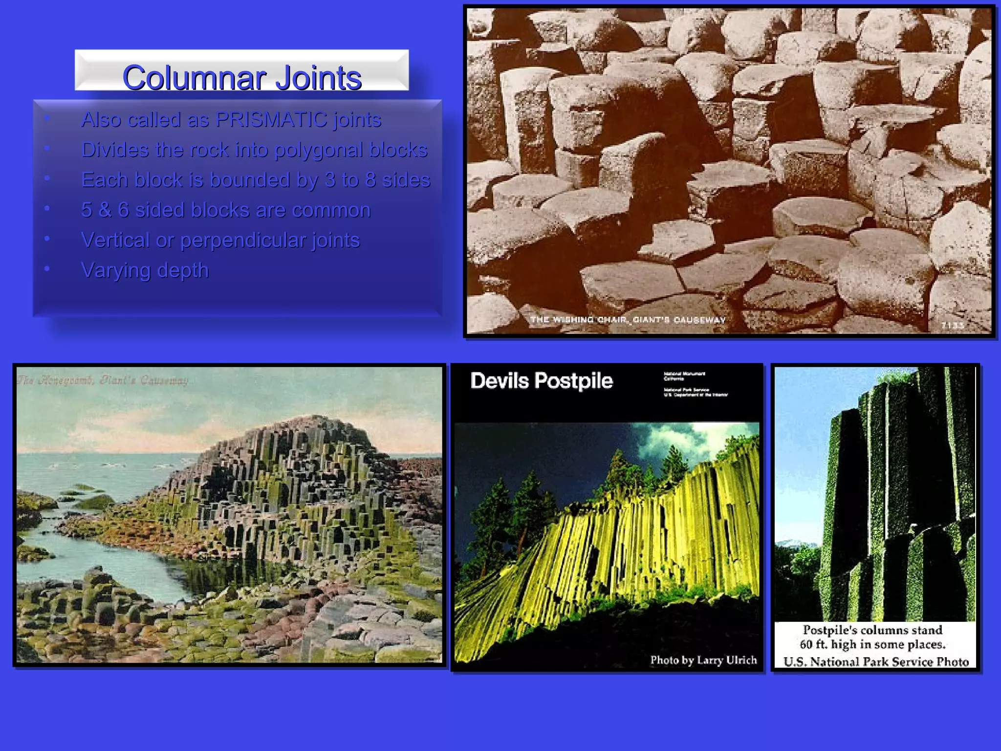 • Also called as PRISMATIC jointsAlso called as PRISMATIC joints
• Divides the rock into polygonal blocksDivides the rock into polygonal blocks
• Each block is bounded by 3 to 8 sidesEach block is bounded by 3 to 8 sides
• 5 & 6 sided blocks are common5 & 6 sided blocks are common
• Vertical or perpendicular jointsVertical or perpendicular joints
• Varying depthVarying depth
Columnar JointsColumnar Joints
 