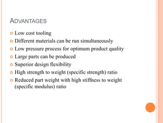 ADVANTAGES
 Low cost tooling
 Different materials can be run simultaneously
 Low pressure process for optimum product quality
 Large parts can be produced
 Superior design flexibility
 High strength to weight (specific strength) ratio
 Reduced part weight with high stiffness to weight
(specific modulus) ratio
 
