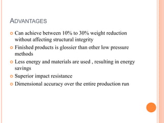 ADVANTAGES
 Can achieve between 10% to 30% weight reduction
without affecting structural integrity
 Finished products is glossier than other low pressure
methods
 Less energy and materials are used , resulting in energy
savings
 Superior impact resistance
 Dimensional accuracy over the entire production run
 