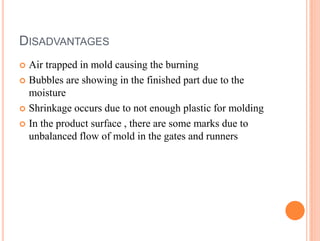 DISADVANTAGES
 Air trapped in mold causing the burning
 Bubbles are showing in the finished part due to the
moisture
 Shrinkage occurs due to not enough plastic for molding
 In the product surface , there are some marks due to
unbalanced flow of mold in the gates and runners
 