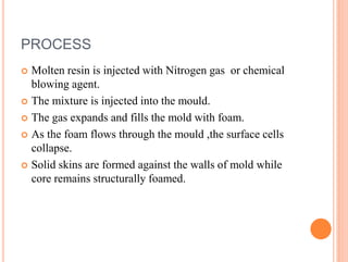 PROCESS
 Molten resin is injected with Nitrogen gas or chemical
blowing agent.
 The mixture is injected into the mould.
 The gas expands and fills the mold with foam.
 As the foam flows through the mould ,the surface cells
collapse.
 Solid skins are formed against the walls of mold while
core remains structurally foamed.
 