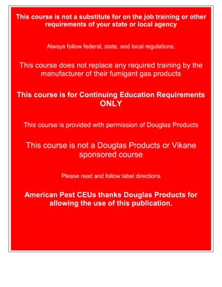 This course is not a substitute for on the job training or other
requirements of your state or local agency
Always follow federal, state, and local regulations.
This course does not replace any required training by the
manufacturer of their fumigant gas products
This course is for Continuing Education Requirements
ONLY
This course is provided with permission of Douglas Products
This course is not a Douglas Products or Vikane
sponsored course
Please read and follow label directions
American Pest CEUs thanks Douglas Products for
allowing the use of this publication.
 