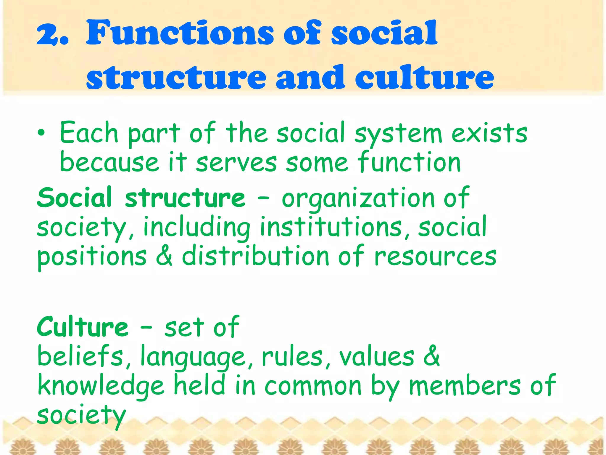 2. Functions of social
structure and culture
• Each part of the social system exists
because it serves some function
Social structure – organization of
society, including institutions, social
positions & distribution of resources
Culture – set of
beliefs, language, rules, values &
knowledge held in common by members of
society
 