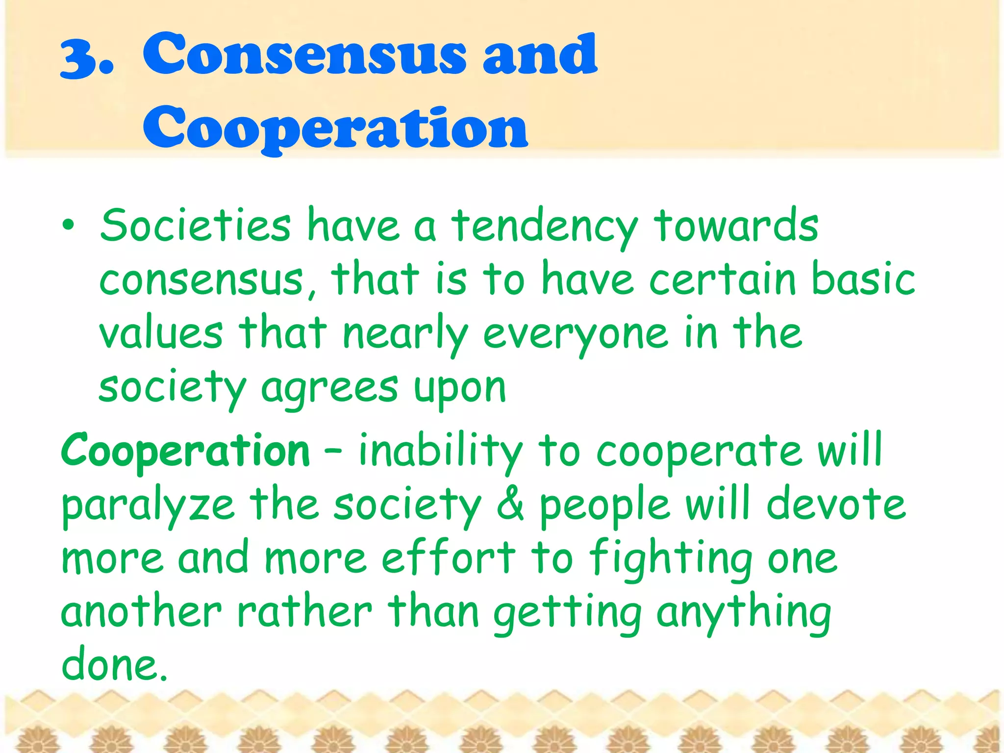 3. Consensus and
Cooperation
• Societies have a tendency towards
consensus, that is to have certain basic
values that nearly everyone in the
society agrees upon
Cooperation – inability to cooperate will
paralyze the society & people will devote
more and more effort to fighting one
another rather than getting anything
done.
 
