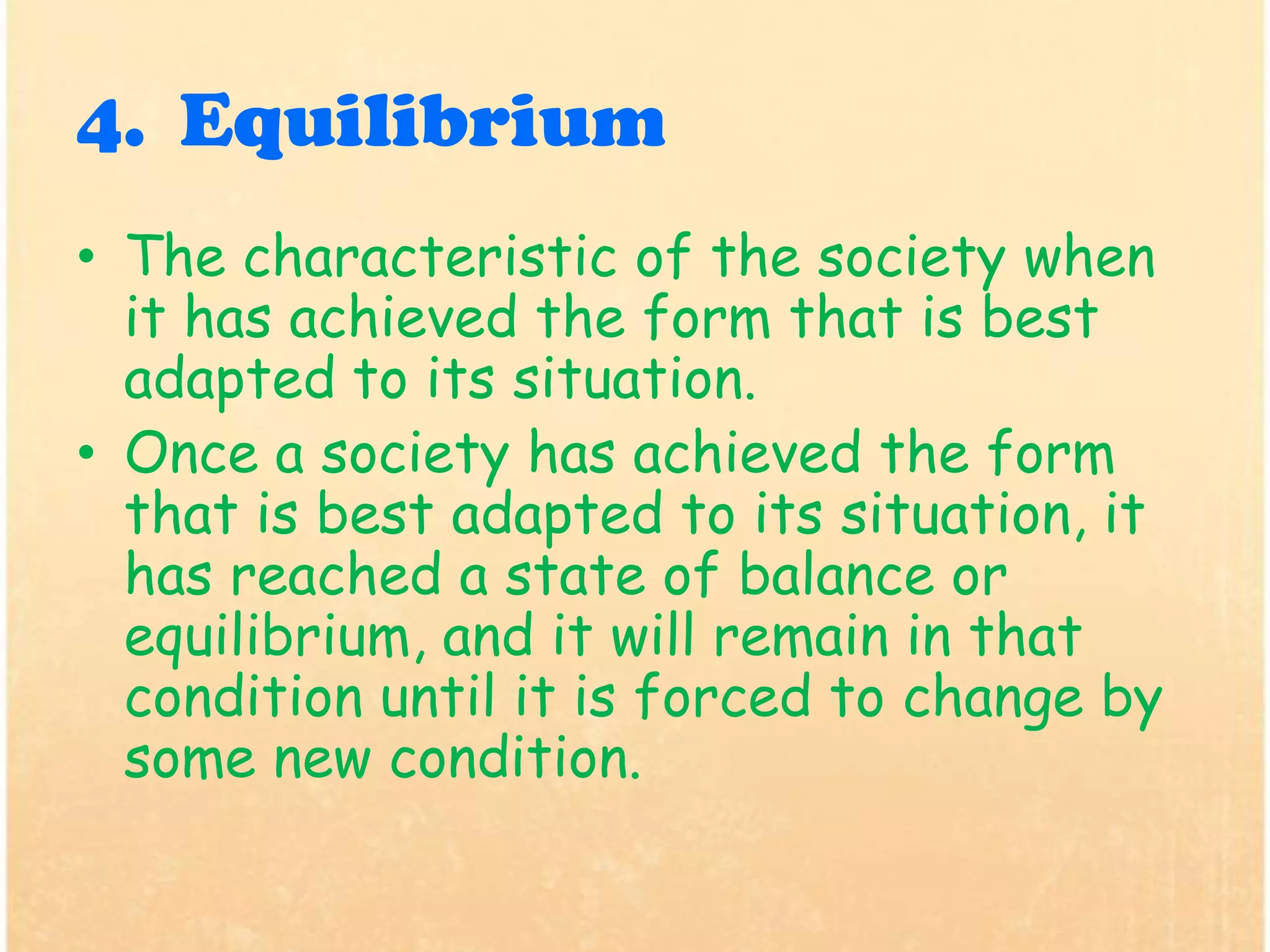 4. Equilibrium
• The characteristic of the society when
it has achieved the form that is best
adapted to its situation.
• Once a society has achieved the form
that is best adapted to its situation, it
has reached a state of balance or
equilibrium, and it will remain in that
condition until it is forced to change by
some new condition.
 